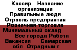 Кассир › Название организации ­ Правильные люди › Отрасль предприятия ­ Розничная торговля › Минимальный оклад ­ 30 000 - Все города Работа » Вакансии   . Самарская обл.,Отрадный г.